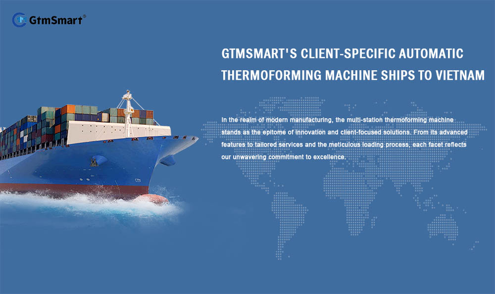 GtmSmart کی کلائنٹ کے لیے مخصوص آٹومیٹک تھرموفارمنگ مشین ویتنام کے لیے بحری جہاز